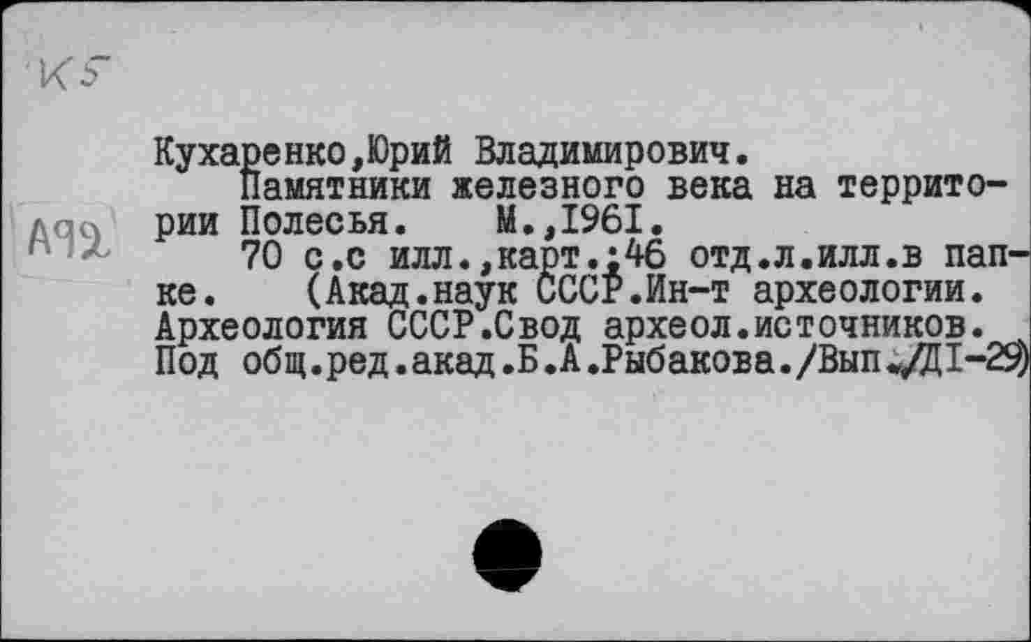 ﻿кг
Кухаренко,Юрий Владимирович.
Памятники железного века на территории Полесья. М.,1961.
70 с.с илл.,карт.;46 отд.л.илл.в пап ке.	(Акад.наук СССР.Ин-т археологии.
Археология СССР.Свод археол.источников. Под общ.ред. акад .Б .А .Рыбакова. /Вып */Д I-Z